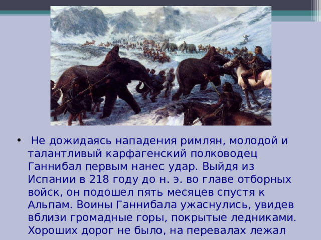  Не дожидаясь нападения римлян, молодой и талантливый карфагенский полководец Ганнибал первым нанес удар. Выйдя из Испании в 218 году до н. э. во главе отборных войск, он подошел пять месяцев спустя к Альпам. Воины Ганнибала ужаснулись, увидев вблизи громадные горы, покрытые ледниками. Хороших дорог не было, на перевалах лежал снег. 