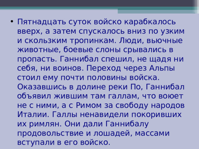 Пятнадцать суток войско карабкалось вверх, а затем спускалось вниз по узким и скользким тропинкам. Люди, вьючные животные, боевые слоны срывались в пропасть. Ганнибал спешил, не щадя ни себя, ни воинов. Переход через Альпы стоил ему почти половины войска. Оказавшись в долине реки По, Ганнибал объявил жившим там галлам, что воюет не с ними, а с Римом за свободу народов Италии. Галлы ненавидели покоривших их римлян. Они дали Ганнибалу продовольствие и лошадей, массами вступали в его войско. 