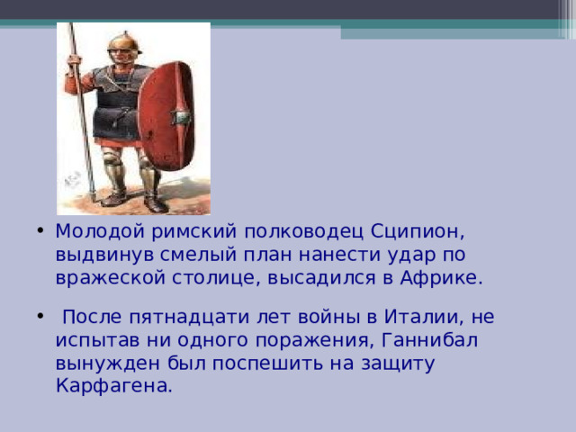 Молодой римский полководец Сципион, выдвинув смелый план нанести удар по вражеской столице, высадился в Африке.  После пятнадцати лет войны в Италии, не испытав ни одного поражения, Ганнибал вынужден был поспешить на защиту Карфагена. 