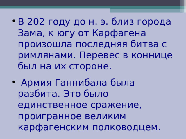 В 202 году до н. э. близ города Зама, к югу от Карфагена произошла последняя битва с римлянами. Перевес в коннице был на их стороне.  Армия Ганнибала была разбита. Это было единственное сражение, проигранное великим карфагенским полководцем. 
