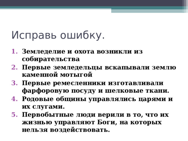 Исправь ошибку. Земледелие и охота возникли из собирательства Первые земледельцы вскапывали землю каменной мотыгой Первые ремесленники изготавливали фарфоровую посуду и шелковые ткани. Родовые общины управлялись царями и их слугами. Первобытные люди верили в то, что их жизнью управляют Боги, на которых нельзя воздействовать. 