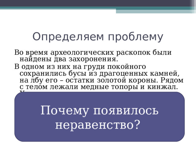 Определяем проблему Во время археологических раскопок были найдены два захоронения. В одном из них на груди покойного сохранились бусы из драгоценных камней, на лбу его – остатки золотой короны. Рядом с телом лежали медные топоры и кинжал. У стены могилы стояли золотые и серебряные сосуды с изображением барса, льва, коня, антилопы. В другом захоронении обнаружили только медный топор. Какие выводы о жизни людей можно сделать на основе этих данных?  Почему появилось неравенство? 
