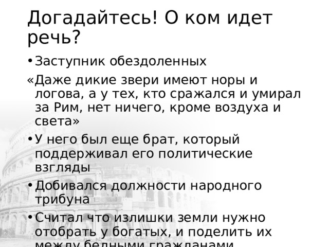 Догадайтесь! О ком идет речь? Заступник обездоленных «Даже дикие звери имеют норы и логова, а у тех, кто сражался и умирал за Рим, нет ничего, кроме воздуха и света» У него был еще брат, который поддерживал его политические взгляды Добивался должности народного трибуна Считал что излишки земли нужно отобрать у богатых, и поделить их между бедными гражданами 