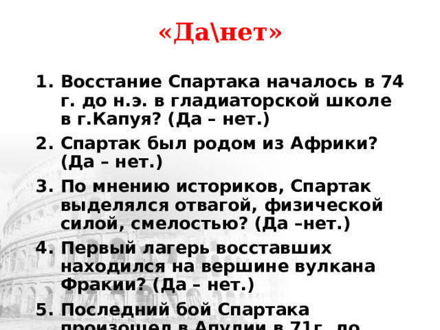 «Да\нет» Восстание Спартака началось в 74 г. до н.э. в гладиаторской школе в г.Капуя? (Да – нет.) Спартак был родом из Африки? (Да – нет.) По мнению историков, Спартак выделялся отвагой, физической силой, смелостью? (Да –нет.) Первый лагерь восставших находился на вершине вулкана Фракии? (Да – нет.) Последний бой Спартака произошел в Апулии в 71г. до н.э.? (Да – нет.) 