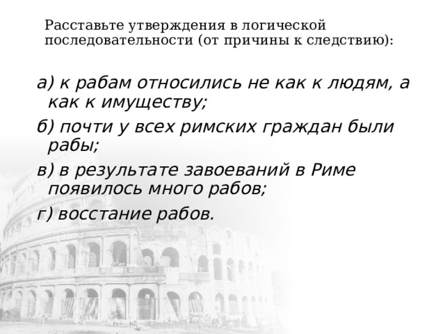  Расставьте утверждения в логической последовательности (от причины к следствию):   а) к рабам относились не как к людям, а как к имуществу; б) почти у всех римских граждан были рабы; в) в результате завоеваний в Риме появилось много рабов; г) восстание рабов. 