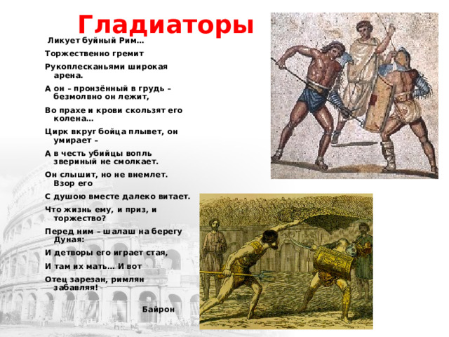 Гладиаторы  Ликует буйный Рим… Торжественно гремит Рукоплесканьями широкая арена. А он – пронзённый в грудь – безмолвно он лежит, Во прахе и крови скользят его колена… Цирк вкруг бойца плывет, он умирает – А в честь убийцы вопль звериный не смолкает. Он слышит, но не внемлет. Взор его С душою вместе далеко витает. Что жизнь ему, и приз, и торжество? Перед ним – шалаш на берегу Дуная: И детворы его играет стая, И там их мать… И вот Отец зарезан, римлян забавляя!    Байрон   