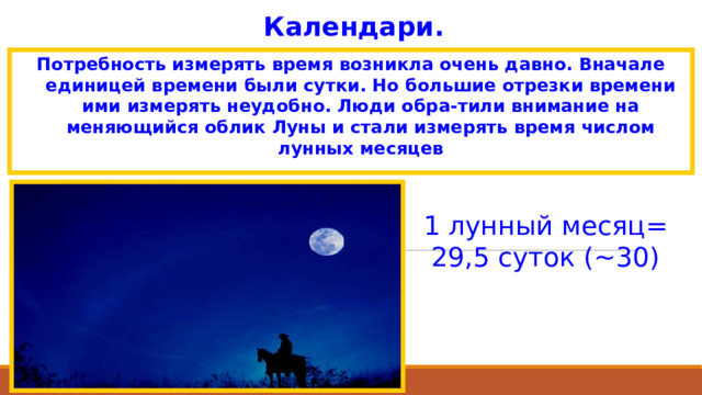 Календари. Потребность измерять время возникла очень давно. Вначале единицей времени были сутки. Но большие отрезки времени ими измерять неудобно. Люди обра-тили внимание на меняющийся облик Луны и стали измерять время числом лунных месяцев 1 лунный месяц= 29,5 суток (~30) 
