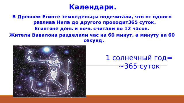 Календари. В Древнем Египте земледельцы подсчитали, что от одного разлива Нила до другого проходит365 суток. Египтяне день и ночь считали по 12 часов. Жители Вавилона разделили час на 60 минут, а минуту на 60 секунд. 1 солнечный год= ~365 суток 