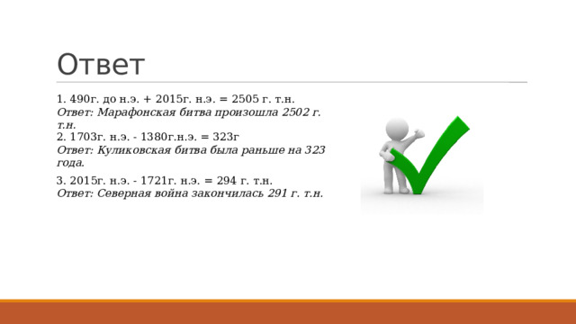 Ответ 1. 490г. до н.э. + 2015г. н.э. = 2505 г. т.н. Ответ: Марафонская битва произошла 2502 г. т.н. 2. 1703г. н.э. - 1380г.н.э. = 323г Ответ: Куликовская битва была раньше на 323 года. 3. 2015г. н.э. - 1721г. н.э. = 294 г. т.н. Ответ: Северная война закончилась 291 г. т.н. 