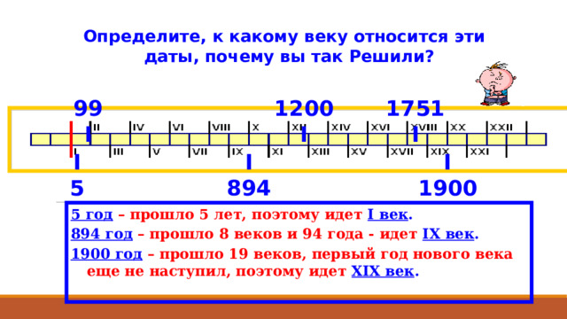  Определите, к какому веку относится эти даты, почему вы так Решили? 1751 1200 99 I I I I I I 1900 894 5 5 год  – прошло 5 лет, поэтому идет  I век . 894 год  – прошло 8 веков и 94 года - идет IX век . 1900 год  – прошло 19 веков, первый год нового века еще не наступил, поэтому идет XIX век . 