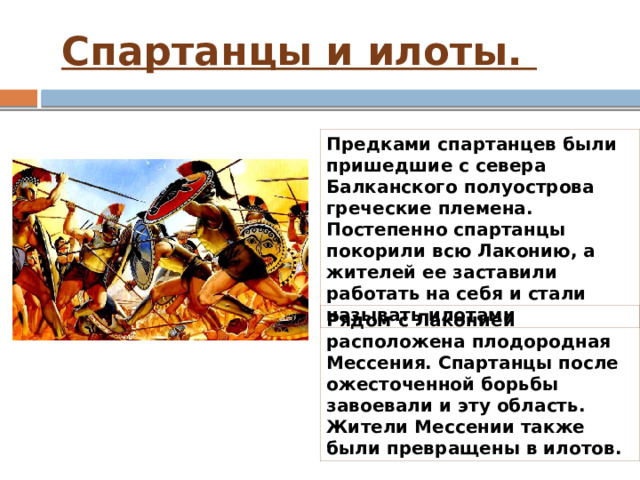  Спартанцы и илоты. Предками спартанцев были пришедшие с севера Балканского полуострова греческие племена. Постепенно спартанцы покорили всю Лаконию, а жителей ее заставили работать на себя и стали называть илотами Рядом с Лаконией расположена плодородная Мессения. Спартанцы после ожесточенной борьбы завоевали и эту область. Жители Мессении также были превращены в илотов. 