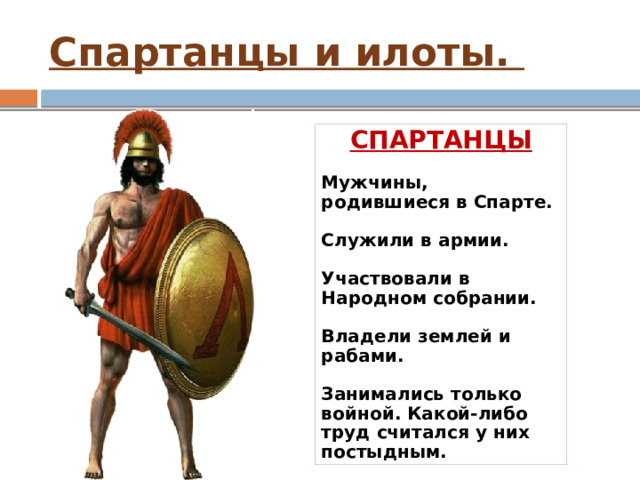 Спартанцы и илоты. СПАРТАНЦЫ  Мужчины, родившиеся в Спарте.  Служили в армии.  Участвовали в Народном собрании.  Владели землей и рабами.  Занимались только войной. Какой-либо труд считался у них постыдным.  