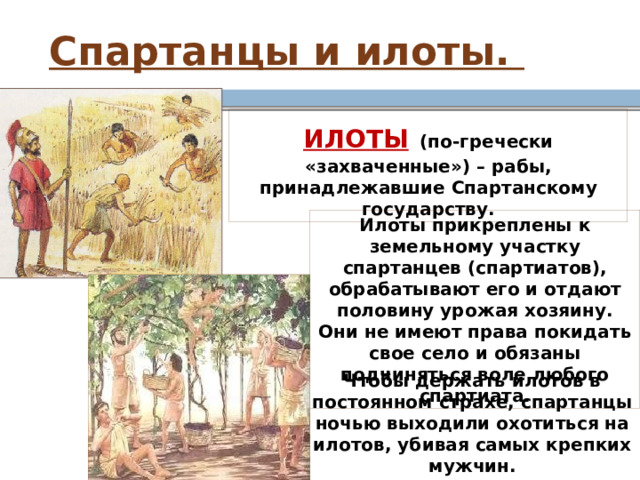 Спартанцы и илоты. ИЛОТЫ  (по-гречески «захваченные») – рабы, принадлежавшие Спартанскому государству. Илоты прикреплены к земельному участку спартанцев (спартиатов), обрабатывают его и отдают половину урожая хозяину. Они не имеют права покидать свое село и обязаны подчиняться воле любого спартиата. Чтобы держать илотов в постоянном страхе, спартанцы ночью выходили охотиться на илотов, убивая самых крепких мужчин. 