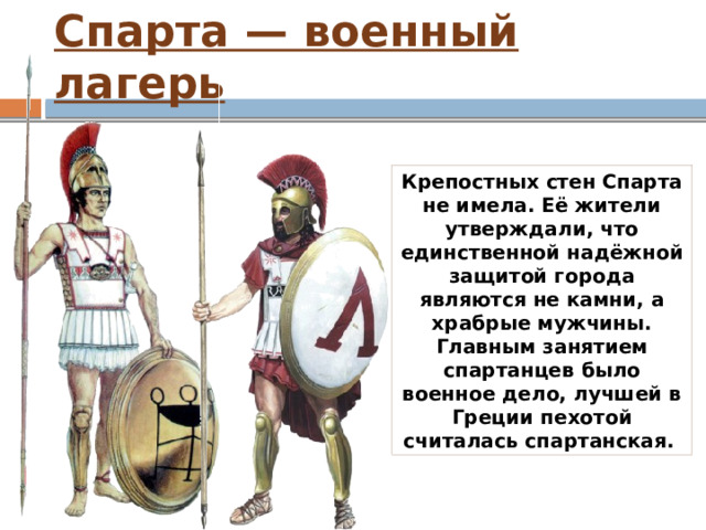 Спарта — военный лагерь Крепостных стен Спарта не имела. Её жители утверждали, что единственной надёжной защитой города являются не камни, а храбрые мужчины. Главным занятием спартанцев было военное дело, лучшей в Греции пехотой считалась спартанская. 