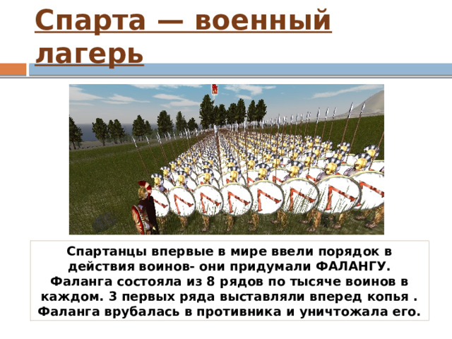 Спарта — военный лагерь Спартанцы впервые в мире ввели порядок в действия воинов- они придумали ФАЛАНГУ. Фаланга состояла из 8 рядов по тысяче воинов в каждом. 3 первых ряда выставляли вперед копья . Фаланга врубалась в противника и уничтожала его. 