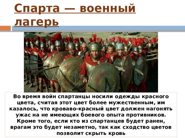 Спарта — военный лагерь Во время войн спартанцы носили одежды красного цвета, считая этот цвет более мужественным, им казалось, что кроваво-красный цвет должен нагонять ужас на не имеющих боевого опыта противников. Кроме того, если кто из спартанцев будет ранен, врагам это будет незаметно, так как сходство цветов позволит скрыть кровь 