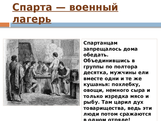 Спарта — военный лагерь Спартанцам запрещалось дома обедать. Объединившись в группы по полтора десятка, мужчины ели вместе одни и те же кушанья: похлебку, овощи, немного сыра и только изредка мясо и рыбу. Там царил дух товарищества, ведь эти люди потом сражаются в одном отряде! 