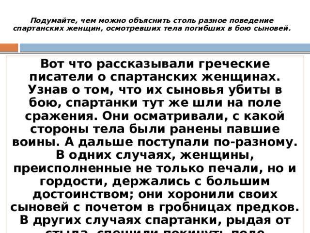 Подумайте, чем можно объяснить столь разное поведение спартанских женщин, осмотревших тела погибших в бою сыновей.   Вот что рассказывали греческие писатели о спартанских женщинах. Узнав о том, что их сыновья убиты в бою, спартанки тут же шли на поле сражения. Они осматривали, с какой стороны тела были ранены павшие воины. А дальше поступали по-разному. В одних случаях, женщины, преисполненные не только печали, но и гордости, держались с большим достоинством; они хоронили своих сыновей с почетом в гробницах предков. В других случаях спартанки, рыдая от стыда, спешили покинуть поле сражения, предоставляя хоронить воинов в общей могиле . 