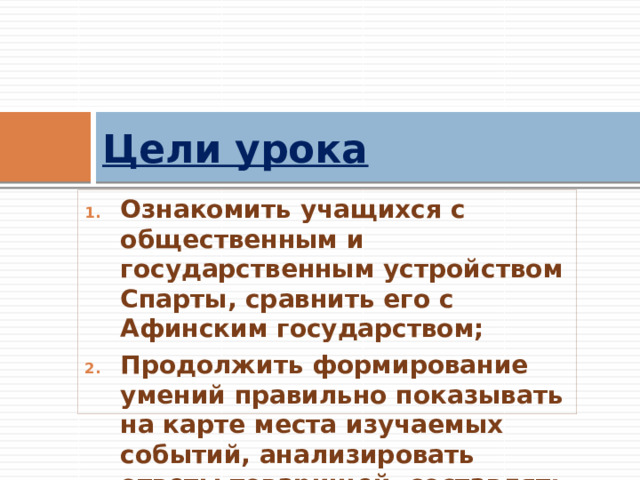 Цели урока Ознакомить учащихся с общественным и государственным устройством Спарты, сравнить его с Афинским государством; Продолжить формирование умений правильно показывать на карте места изучаемых событий, анализировать ответы товарищей, составлять рассказ. 