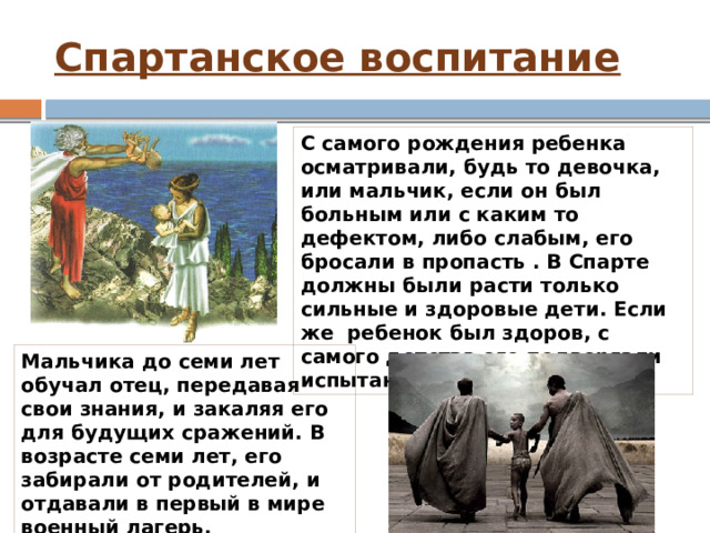 Спартанское воспитание С самого рождения ребенка осматривали, будь то девочка, или мальчик, если он был больным или с каким то дефектом, либо слабым, его бросали в пропасть . В Спарте должны были расти только сильные и здоровые дети. Если же  ребенок был здоров, с самого детства его подвергали испытаниям. Мальчика до семи лет обучал отец, передавая свои знания, и закаляя его для будущих сражений. В возрасте семи лет, его забирали от родителей, и отдавали в первый в мире военный лагерь. 