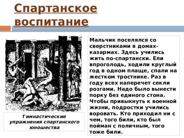 Спартанское воспитание Мальчик поселялся со сверстниками в домах-казармах. Здесь учились жить по-спартански. Ели впроголодь, ходили круглый год в одном плаще, спали на жестком тростнике. Раз в году всех наперечет секли розгами. Надо было вынести порку без единого стона. Чтобы привыкнуть к военной жизни, подростки учились воровать. Кто приходил ни с чем, того били, кто был пойман с поличным, того тоже били. Г имнастические упражнения спартанского юношества 