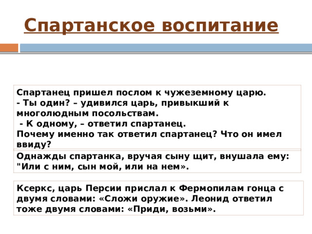 Спартанское воспитание Лаконичная речь Спартанец пришел послом к чужеземному царю. - Ты один? – удивился царь, привыкший к многолюдным посольствам.  - К одному, – ответил спартанец. Почему именно так ответил спартанец? Что он имел ввиду? Однажды спартанка, вручая сыну щит, внушала ему: 