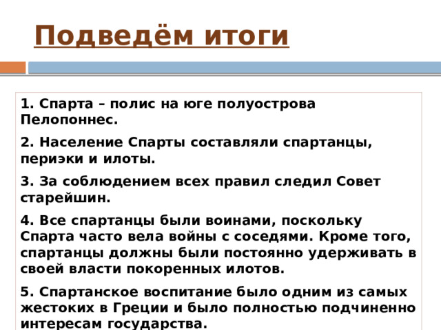 Подведём итоги 1. Спарта – полис на юге полуострова Пелопоннес. 2. Население Спарты составляли спартанцы, периэки и илоты. 3. За соблюдением всех правил следил Совет старейшин. 4. Все спартанцы были воинами, поскольку Спарта часто вела войны с соседями. Кроме того, спартанцы должны были постоянно удерживать в своей власти покоренных илотов. 5. Спартанское воспитание было одним из самых жестоких в Греции и было полностью подчиненно интересам государства. 