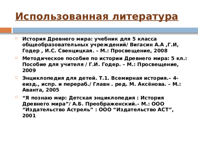 Использованная литература История Древнего мира: учебник для 5 класса общеобразовательных учреждений/ Вигасин А.А ,Г.И, Годер , И.С. Свенцицкая. – М.: Просвещение, 2008 Методическое пособие по истории Древнего мира: 5 кл.: Пособие для учителя / Г.И. Годер. – М.: Просвещение, 2009 Энциклопедия для детей. Т.1. Всемирная история.– 4-еизд., испр. и перераб./ Главн . ред. М. Аксёнова. – М.: Аванта, 2005 “ Я познаю мир: Детская энциклопедия : История Древнего мира”/ А.Б. Преображенский.– М.: ООО “Издательство Астрель” : ООО “Издательство АСТ”, 2001 