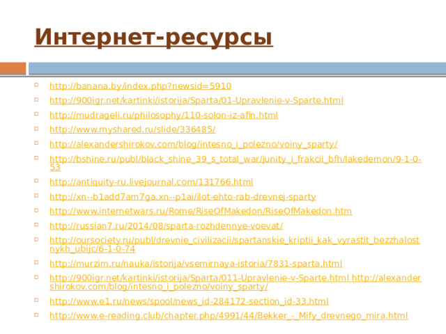 Интернет-ресурсы http://banana.by/index.php?newsid=5910 http://900igr.net/kartinki/istorija/Sparta/01-Upravlenie-v-Sparte.html http://mudrageli.ru/philosophy/110-solon-iz-afin.html http://www.myshared.ru/slide/336485/ http://alexandershirokov.com/blog/intesno_i_polezno/voiny_sparty/ http://bshine.ru/publ/black_shine_39_s_total_war/junity_i_frakcii_bfh/lakedemon/9-1-0-53 http://antiquity-ru.livejournal.com/131766.html http://xn--b1add7am7ga.xn--p1ai/ilot-ehto-rab-drevnej-sparty http://www.internetwars.ru/Rome/RiseOfMakedon/RiseOfMakedon.htm http://russian7.ru/2014/08/sparta-rozhdennye-voevat/ http://oursociety.ru/publ/drevnie_civilizacii/spartanskie_kriptii_kak_vyrastit_bezzhalostnykh_ubijc/6-1-0-74 http://murzim.ru/nauka/istorija/vsemirnaya-istoria/7831-sparta.html http://900igr.net/kartinki/istorija/Sparta/011-Upravlenie-v-Sparte.html http://alexandershirokov.com/blog/intesno_i_polezno/voiny_sparty/ http://www.e1.ru/news/spool/news_id-284172-section_id-33.html http://www.e-reading.club/chapter.php/4991/44/Bekker_-_Mify_drevnego_mira.html 