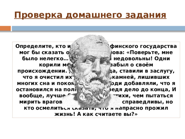 Проверка домашнего задания Определите, кто из деятелей Афинского государства мог бы сказать о себе такие слова: «Поверьте, мне было нелегко… Все, все были недовольны! Одни корили меня тем, что я забыл о своём происхождении. Другие, правда, ставили в заслугу, что я очистил их поля. Да, от камней, лишивших многих сна и покоя, но те же люди добавляли, что я остановился на полпути, не доведя дело до конца, И вообще, лучше бы мне писать стихи, чем пытаться мирить врагов. Увы, упрёки были справедливы, но кто осмелиться сказать, что я напрасно прожил жизнь! А как считаете вы?» 