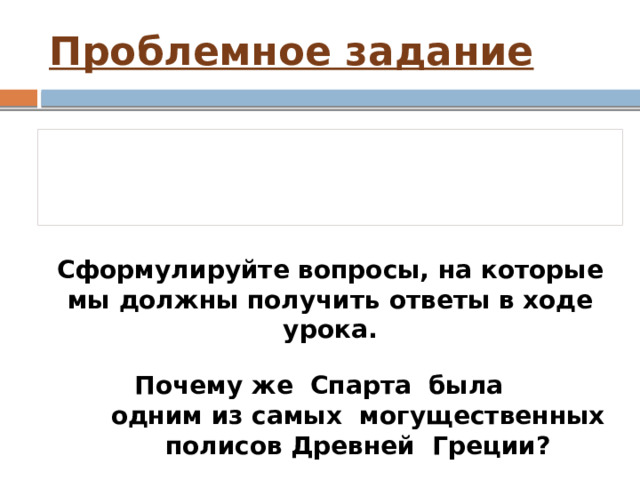 Проблемное задание Вся Греция стоит на двух ногах, одной ногой является Афинское, а другой – Спартанское государство Сформулируйте вопросы, на которые мы должны получить ответы в ходе урока. Почему же Спарта была  одним из самых могущественных  полисов Древней Греции? 