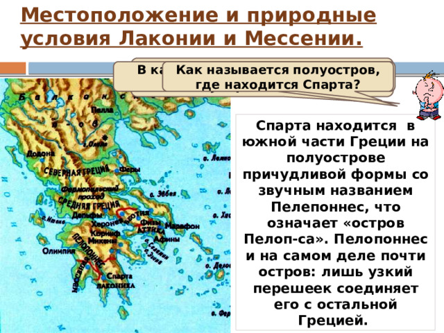 Местоположение и природные условия Лаконии и Мессении.   В какой части Греции находится государство Афины? В какой части Греции находится Спарта? Как называется полуостров, где находится Спарта? Спарта находится в южной части Греции на полуострове причудливой формы со звучным названием Пелепоннес, что означает «остров Пелоп-са». Пелопоннес и на самом деле почти остров: лишь узкий перешеек соединяет его с остальной Грецией. 