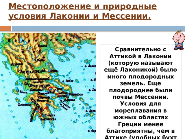Местоположение и природные условия Лаконии и Мессении.   Сравнительно с Аттикой в Лаконии (которую называют ещё Лаконикой) было много плодородных земель. Еще плодороднее были почвы Мессении. Условия для мореплавания в южных областях Греции менее благоприятны, чем в Аттике (удобных бухт мало, берег заболоченный, мели). 