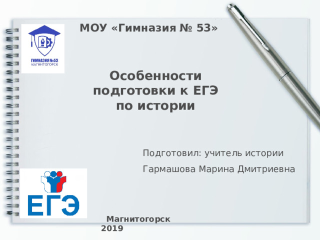 МОУ «Гимназия № 53»  Особенности подготовки к ЕГЭ по истории Подготовил: учитель истории Гармашова Марина Дмитриевна Начать разговор с «конца»: 1. Какого ученика мы должны получить на «входе»? 2. Какими навыками, умениями и знаниями должен обладать ученик? 3. На что ориентироваться при подготовке к ЕГЭ-история? ВАЖЕН НАСТРОЙ самого ученика!!! Он должен «видеть» к чему идет и знать как идти!!! Задача учителя – показать дорогу и конечную цель!!! ВИДЕОРОЛИК «ФГОС»  Магнитогорск 2019  
