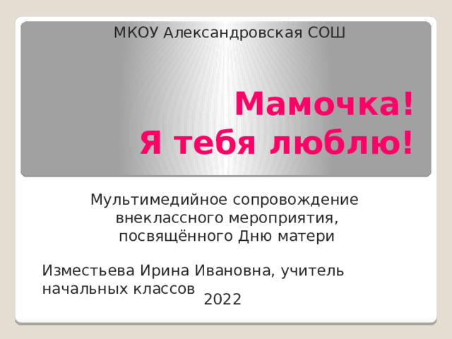 МКОУ Александровская СОШ Мамочка!  Я тебя люблю! Мультимедийное сопровождение внеклассного мероприятия, посвящённого Дню матери Изместьева Ирина Ивановна, учитель начальных классов 2022 