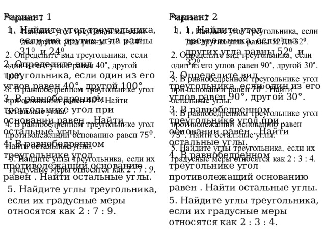   Вариант 2 1. Найдите угол треугольника, если два других угла равны 52 0   и 32 0 . 2. Определите вид треугольника, если один из его углов равен 90°, другой 30°. 3. В равнобедренном треугольнике угол при основании равен . Найти остальные углы. 4. В равнобедренном треугольнике угол противолежащий основанию равен . Найти остальные углы.   5. Найдите углы треугольника, если их градусные меры относятся как 2 : 3 : 4. Вариант 1 Найдите угол треугольника, если два других угла равны 31 0   и 24 0 . 2. Определите вид треугольника, если один из его углов равен 40°, другой 100°. 3. В равнобедренном треугольнике угол при основании равен . Найти остальные углы. 4. В равнобедренном треугольнике угол противолежащий основанию равен . Найти остальные углы. 5. Найдите углы треугольника, если их градусные меры относятся как 2 : 7 : 9. 