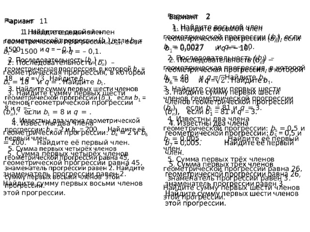    Вариант 2  1. Найдите восьмой член геометрической прогрессии ( b п ), если b 1 = 0,0027 и q = – 10.  2. Последовательность ( b п ) – геометрическая прогрессия, в которой b 6 = 40 и q  = . Найдите b 1 .   3. Найдите сумму первых шести членов геометрической прогрессии ( b п ), если  b 1 = 81 и q   = 3.  4. Известны два члена геометрической прогрессии: b 5 = 0,5 и b 7 = 0,005. Найдите её первый член.  5. Сумма первых трёх членов геометрической прогрессии равна 26, знаменатель прогрессии равен 3. Найдите сумму первых шести членов этой прогрессии .  Вариант 1     1. Найдите седьмой член геометрической прогрессии ( b п ), если b 1 = 1500 и q = – 0,1.  2. Последовательность ( b п ) – геометрическая прогрессия, в которой b 4 = 18 и q  = . Найдите b 1 .   3. Найдите сумму первых шести членов геометрической прогрессии ( b п ), если  b 1 = 8 и q   = .  4. Известны два члена геометрической прогрессии: b 4 = 2 и b 6 = 200. Найдите её первый член.  5. Сумма первых четырёх членов геометрической прогрессии равна 45, знаменатель прогрессии равен 2. Найдите сумму первых восьми членов этой прогрессии . 