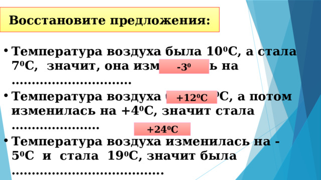Восстановите предложения: Температура воздуха была 10 0 С, а стала 7 0 С, значит, она изменилась на ………………………… Температура воздуха была 8 0 С, а потом изменилась на +4 0 С, значит стала …………………. Температура воздуха изменилась на -5 0 С и стала 19 0 С, значит была ……………………………….. -3 0 +12 0 С +24 0 С 
