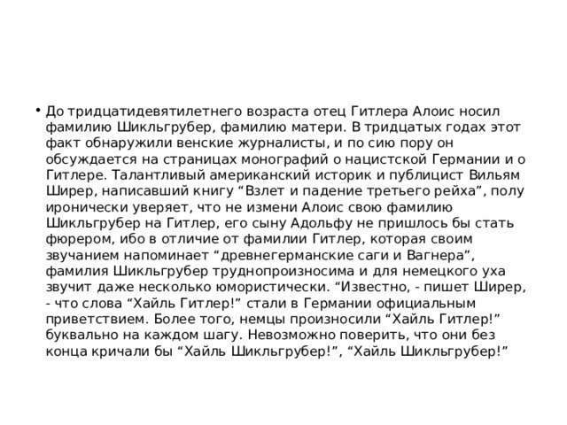 До тридцатидевятилетнего возраста отец Гитлера Алоис носил фамилию Шикльгрубер, фамилию матери. В тридцатых годах этот факт обнаружили венские журналисты, и по сию пору он обсуждается на страницах монографий о нацистской Германии и о Гитлере. Талантливый американский историк и публицист Вильям Ширер, написавший книгу “Взлет и падение третьего рейха”, полу иронически уверяет, что не измени Алоис свою фамилию Шикльгрубер на Гитлер, его сыну Адольфу не пришлось бы стать фюрером, ибо в отличие от фамилии Гитлер, которая своим звучанием напоминает “древнегерманские саги и Вагнера”, фамилия Шикльгрубер труднопроизносима и для немецкого уха звучит даже несколько юмористически. “Известно, - пишет Ширер, - что слова “Хайль Гитлер!” стали в Германии официальным приветствием. Более того, немцы произносили “Хайль Гитлер!” буквально на каждом шагу. Невозможно поверить, что они без конца кричали бы “Хайль Шикльгрубер!”, “Хайль Шикльгрубер!” 