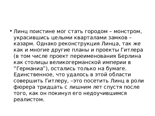 Линц поистине мог стать городом – монстром, украсившись целыми кварталами замков – казарм. Однако реконструкция Линца, так же как и многие другие планы и проекты Гитлера (в том числе проект переименования Берлина как столицы великогерманской империи в “Германиа”), остались только на бумаге. Единственное, что удалось в этой области совершить Гитлеру, –это посетить Линц в роли фюрера тридцать с лишним лет спустя после того, как он покинул его недоучившимся реалистом. 