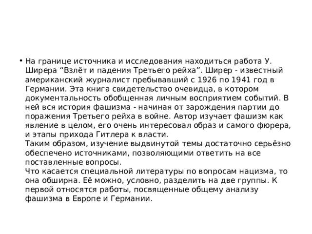 На границе источника и исследования находиться работа У. Ширера “Взлёт и падения Третьего рейха”. Ширер - известный американский журналист пребывавший с 1926 по 1941 год в Германии. Эта книга свидетельство очевидца, в котором документальность обобщенная личным восприятием событий. В ней вся история фашизма - начиная от зарождения партии до поражения Третьего рейха в войне. Автор изучает фашизм как явление в целом, его очень интересовал образ и самого фюрера, и этапы прихода Гитлера к власти.   Таким образом, изучение выдвинутой темы достаточно серьёзно обеспечено источниками, позволяющими ответить на все поставленные вопросы.   Что касается специальной литературы по вопросам нацизма, то она обширна. Её можно, условно, разделить на две группы. К первой относятся работы, посвященные общему анализу фашизма в Европе и Германии.  