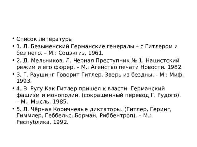 Список литературы 1. Л. Безыменский Германские генералы – с Гитлером и без него. – М.: Соцэкгиз, 1961. 2. Д. Мельников, Л. Черная Преступник № 1. Нацистский режим и его фюрер. – М.: Агенство печати Новости. 1982. 3. Г. Раушинг Говорит Гитлер. Зверь из бездны. - М.: Миф. 1993. 4. В. Ругу Как Гитлер пришел к власти. Германский фашизм и монополии. (сокращенный перевод Г. Рудого). – М.: Мысль. 1985. 5. Л. Чёрная Коричневые диктаторы. (Гитлер, Геринг, Гиммлер, Геббельс, Борман, Риббентроп). – М.: Республика, 1992. 