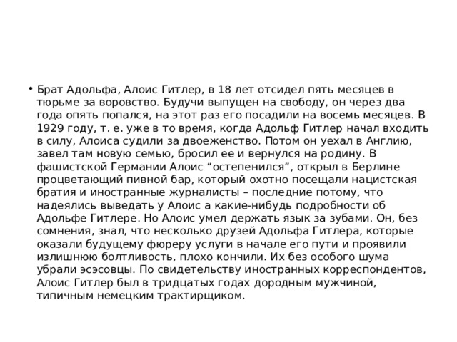 Брат Адольфа, Алоис Гитлер, в 18 лет отсидел пять месяцев в тюрьме за воровство. Будучи выпущен на свободу, он через два года опять попался, на этот раз его посадили на восемь месяцев. В 1929 году, т. е. уже в то время, когда Адольф Гитлер начал входить в силу, Алоиса судили за двоеженство. Потом он уехал в Англию, завел там новую семью, бросил ее и вернулся на родину. В фашистской Германии Алоис “остепенился”, открыл в Берлине процветающий пивной бар, который охотно посещали нацистская братия и иностранные журналисты – последние потому, что надеялись выведать у Алоис а какие-нибудь подробности об Адольфе Гитлере. Но Алоис умел держать язык за зубами. Он, без сомнения, знал, что несколько друзей Адольфа Гитлера, которые оказали будущему фюреру услуги в начале его пути и проявили излишнюю болтливость, плохо кончили. Их без особого шума убрали эсэсовцы. По свидетельству иностранных корреспондентов, Алоис Гитлер был в тридцатых годах дородным мужчиной, типичным немецким трактирщиком. 