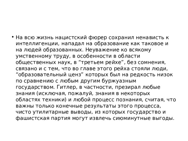 На всю жизнь нацистский фюрер сохранил ненависть к интеллигенции, нападал на образование как таковое и на людей образованных. Неуважение ко всякому умственному труду, в особенности в области общественных наук, в “третьем рейхе”, без сомнения, связано и с тем, что во главе этого рейха стояли люди, “образовательный ценз” которых был на редкость низок по сравнению с любым другим буржуазным государством. Гитлер, в частности, презирал любые знания (исключая, пожалуй, знания в некоторых областях техники) и любой процесс познания, считая, что важны только конечные результаты этого процесса, чисто утилитарные выводы, из которых государство и фашистская партия могут извлечь сиюминутные выгоды. 