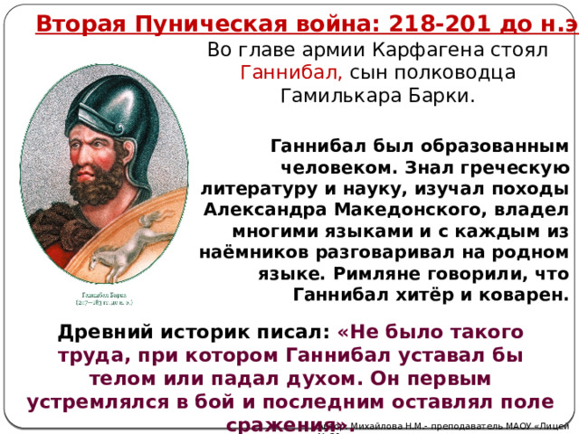 Вторая Пуническая война: 218-201 до н.э. Во главе армии Карфагена стоял Ганнибал, сын полководца Гамилькара Барки. Ганнибал был образованным человеком. Знал греческую литературу и науку, изучал походы Александра Македонского, владел многими языками и с каждым из наёмников разговаривал на родном языке. Римляне говорили, что Ганнибал хитёр и коварен. Древний историк писал: «Не было такого труда, при котором Ганнибал уставал бы телом или падал духом. Он первым устремлялся в бой и последним оставлял поле сражения».  Автор: Михайлова Н.М.- преподаватель МАОУ «Лицей № 21» 