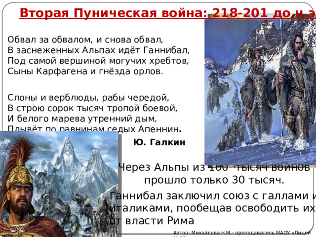 Вторая Пуническая война: 218-201 до н.э. Обвал за обвалом, и снова обвал,  В заснеженных Альпах идёт Ганнибал,  Под самой вершиной могучих хребтов,  Сыны Карфагена и гнёзда орлов. Слоны и верблюды, рабы чередой,  В строю сорок тысяч тропой боевой,  И белого марева утренний дым,  Плывёт по равнинам седых Апеннин .  Ю. Галкин Через Альпы из 100 тысяч воинов прошло только 30 тысяч. Ганнибал заключил союз с галлами и италиками, пообещав освободить их от власти Рима Автор: Михайлова Н.М.- преподаватель МАОУ «Лицей № 21» 