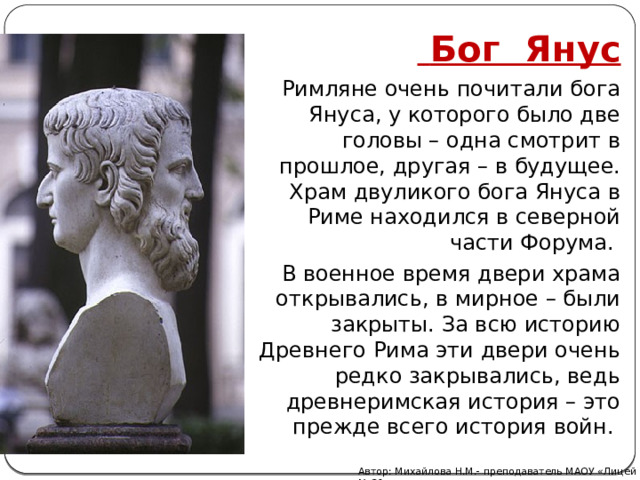  Бог Янус Римляне очень почитали бога Януса, у которого было две головы – одна смотрит в прошлое, другая – в будущее. Храм двуликого бога Януса в Риме находился в северной части Форума. В военное время двери храма открывались, в мирное – были закрыты. За всю историю Древнего Рима эти двери очень редко закрывались, ведь древнеримская история – это прежде всего история войн.    Автор: Михайлова Н.М.- преподаватель МАОУ «Лицей № 21» 