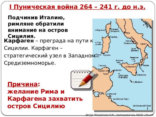 I Пуническая война 264 – 241 г. до н.э. Подчинив Италию, римляне обратили внимание на остров Сицилия. Карфаген – преграда на пути к Сицилии. Карфаген – стратегический узел в Западном Средиземноморье. Причина : желание Рима и Карфагена захватить остров Сицилию Автор: Михайлова Н.М.- преподаватель МАОУ «Лицей № 21» 