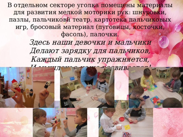 В отдельном секторе уголка помещены материалы для развития мелкой моторики рук: шнуровки, пазлы, пальчиковй театр, картотека пальчиковых игр, бросовый материал (пуговицы, косточки, фасоль), палочки. Здесь наши девочки и мальчики Делают зарядку для пальчиков, Каждый пальчик упражняется, И мышленье наше развивается! 