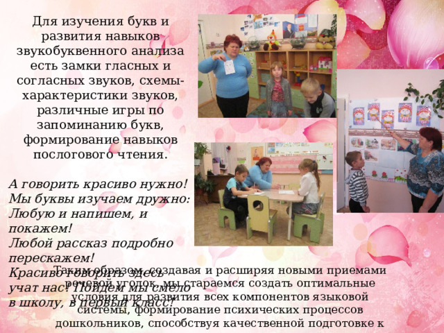 Для изучения букв и развития навыков звукобуквенного анализа есть замки гласных и согласных звуков, схемы-характеристики звуков, различные игры по запоминанию букв, формирование навыков послогового чтения.  А говорить красиво нужно! Мы буквы изучаем дружно: Любую и напишем, и покажем! Любой рассказ подробно перескажем! Красиво говорить здесь учат нас! Пойдем мы смело в школу, в первый класс!   Таким образом, создавая и расширяя новыми приемами речевой уголок, мы стараемся создать оптимальные условия для развития всех компонентов языковой системы, формирование психических процессов дошкольников, способствуя качественной подготовке к школе. 